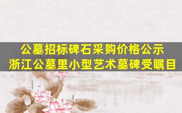 公墓招标碑石采购价格公示 浙江公墓里小型艺术墓碑受瞩目